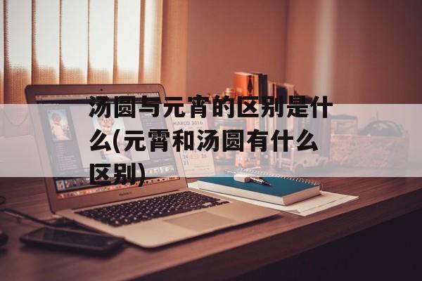 汤圆与元宵的区别是什么(元霄和汤圆有什么区别)-第1张图片-