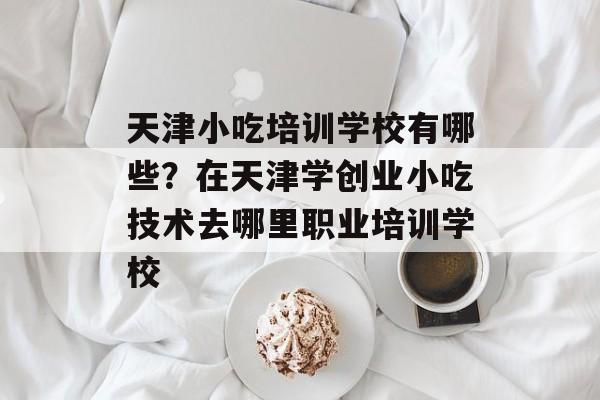 天津小吃培训学校有哪些？在天津学创业小吃技术去哪里职业培训学校-第1张图片-