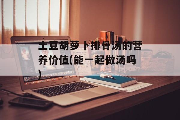 土豆胡萝卜排骨汤的营养价值(能一起做汤吗)-第1张图片-