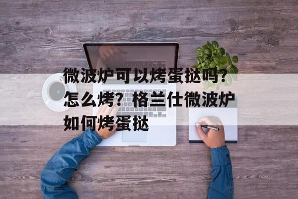 微波炉可以烤蛋挞吗？怎么烤？格兰仕微波炉如何烤蛋挞-第1张图片-