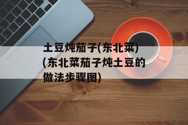 土豆炖茄子(东北菜)(东北菜茄子炖土豆的做法步骤图)-第1张图片-