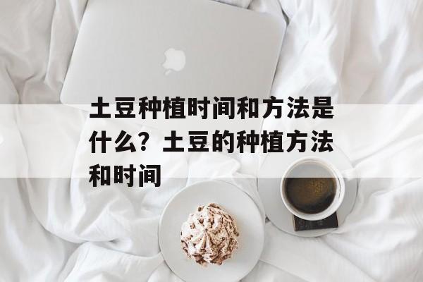 土豆种植时间和方法是什么？土豆的种植方法和时间-第1张图片-