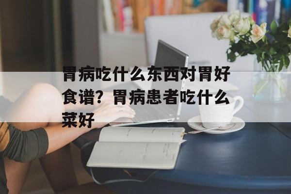 胃病吃什么东西对胃好食谱？胃病患者吃什么菜好-第1张图片-