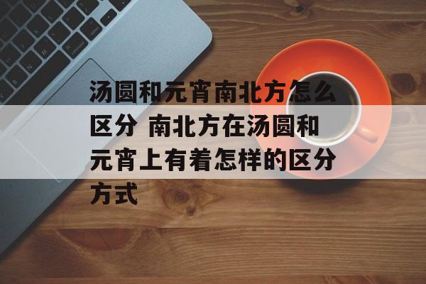汤圆和元宵南北方怎么区分 南北方在汤圆和元宵上有着怎样的区分方式-第1张图片-