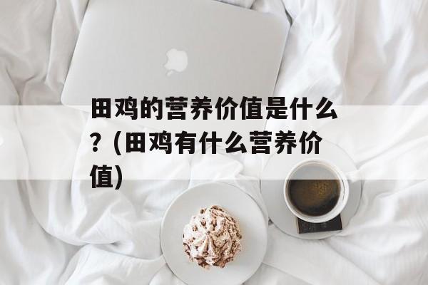 田鸡的营养价值是什么？(田鸡有什么营养价值)-第1张图片-