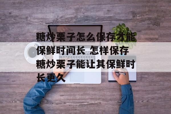 糖炒栗子怎么保存才能保鲜时间长 怎样保存糖炒栗子能让其保鲜时长更久-第1张图片-