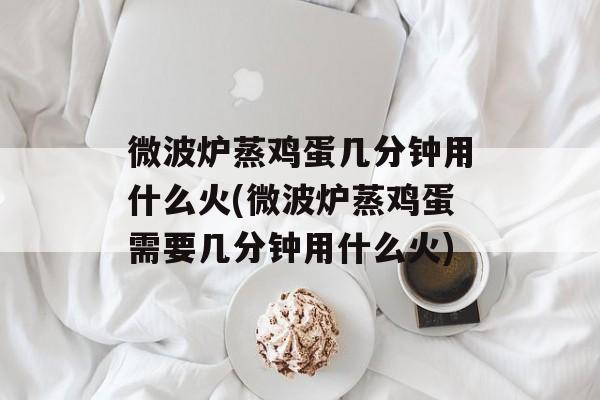 微波炉蒸鸡蛋几分钟用什么火(微波炉蒸鸡蛋需要几分钟用什么火)-第1张图片-