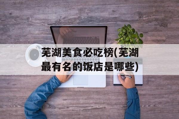 芜湖美食必吃榜(芜湖最有名的饭店是哪些)-第1张图片-