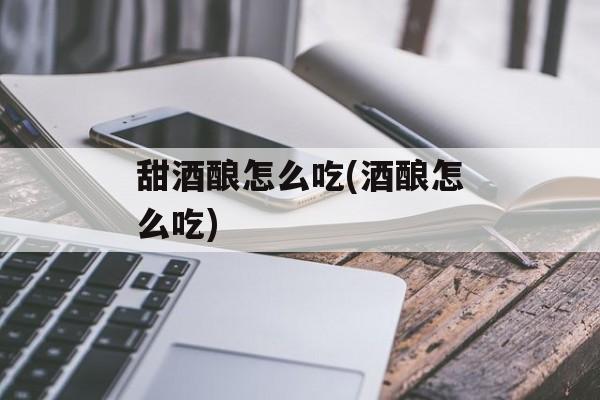 甜酒酿怎么吃(酒酿怎么吃)-第1张图片-