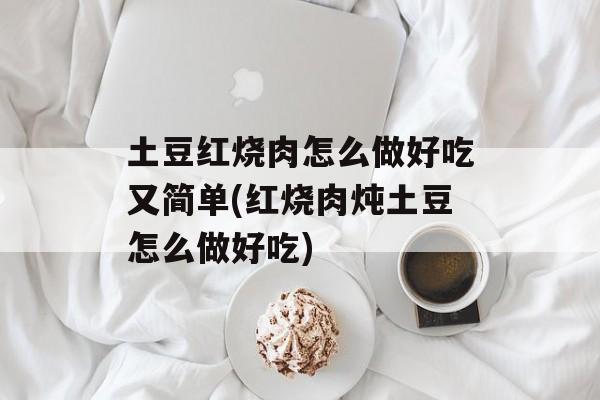 土豆红烧肉怎么做好吃又简单(红烧肉炖土豆怎么做好吃)-第1张图片-