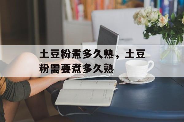 土豆粉煮多久熟，土豆粉需要煮多久熟-第1张图片-