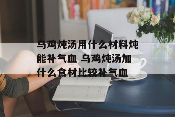 乌鸡炖汤用什么材料炖能补气血 乌鸡炖汤加什么食材比较补气血-第1张图片-