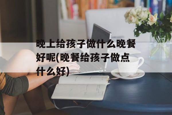 晚上给孩子做什么晚餐好呢(晚餐给孩子做点什么好)-第1张图片-