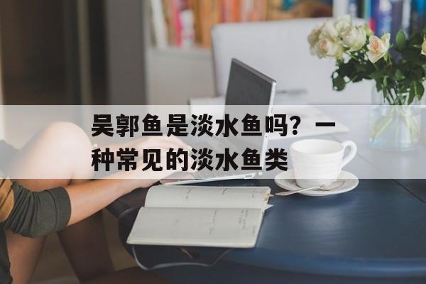 吴郭鱼是淡水鱼吗？一种常见的淡水鱼类-第1张图片-