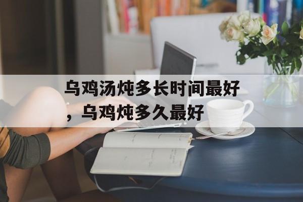 乌鸡汤炖多长时间最好，乌鸡炖多久最好-第1张图片-