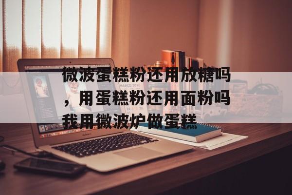 微波蛋糕粉还用放糖吗，用蛋糕粉还用面粉吗我用微波炉做蛋糕-第1张图片-