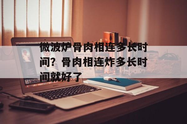 微波炉骨肉相连多长时间？骨肉相连炸多长时间就好了-第1张图片-
