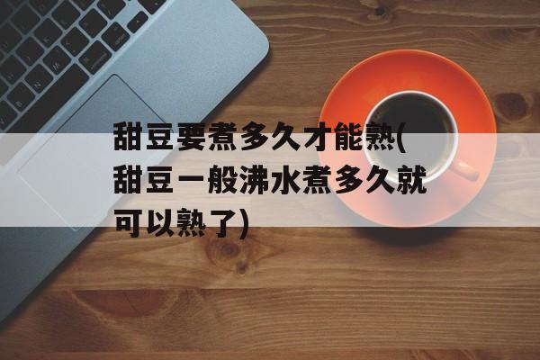 甜豆要煮多久才能熟(甜豆一般沸水煮多久就可以熟了)-第1张图片-