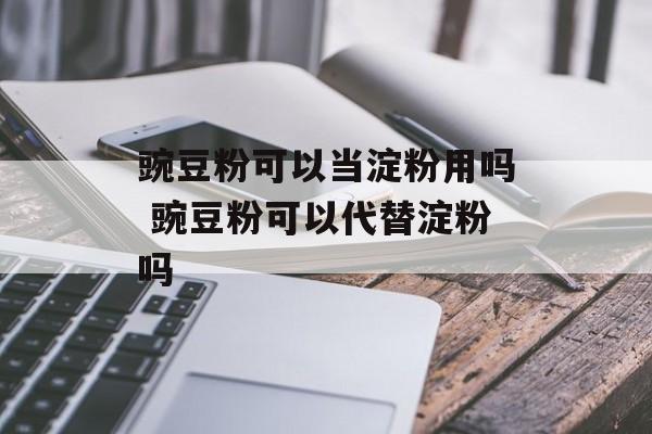 豌豆粉可以当淀粉用吗 豌豆粉可以代替淀粉吗-第1张图片-