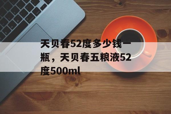 天贝春52度多少钱一瓶，天贝春五粮液52度500ml-第1张图片-