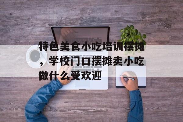 特色美食小吃培训摆摊，学校门口摆摊卖小吃做什么受欢迎-第1张图片-