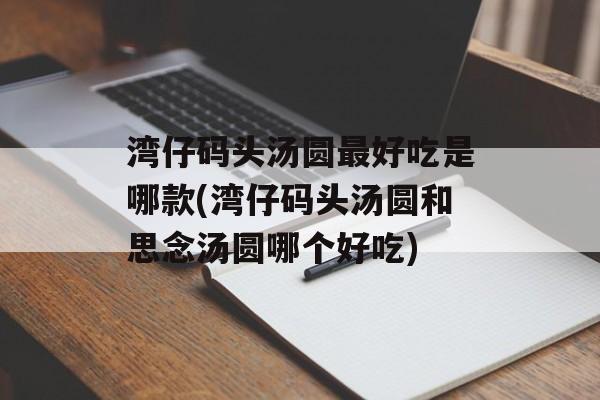 湾仔码头汤圆最好吃是哪款(湾仔码头汤圆和思念汤圆哪个好吃)-第1张图片-