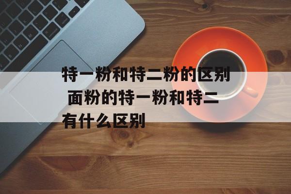 特一粉和特二粉的区别 面粉的特一粉和特二有什么区别-第1张图片-