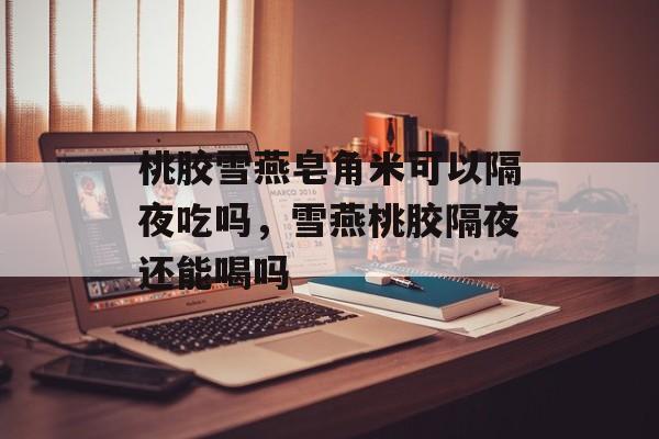 桃胶雪燕皂角米可以隔夜吃吗，雪燕桃胶隔夜还能喝吗-第1张图片-