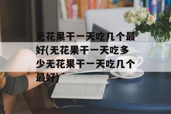 无花果干一天吃几个最好(无花果干一天吃多少无花果干一天吃几个最好)-第1张图片-