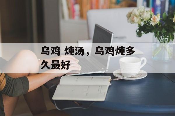 乌鸡 炖汤，乌鸡炖多久最好-第1张图片-
