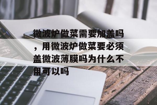 微波炉做菜需要加盖吗，用微波炉做菜要必须盖微波薄膜吗为什么不用可以吗-第1张图片-