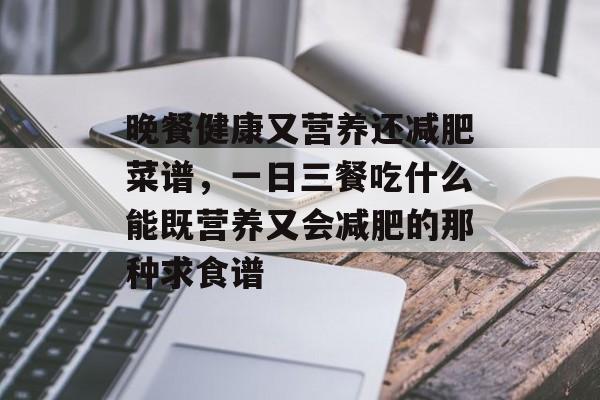 晚餐健康又营养还减肥菜谱，一日三餐吃什么能既营养又会减肥的那种求食谱-第1张图片-