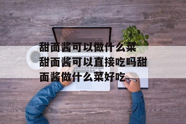 甜面酱可以做什么菜 甜面酱可以直接吃吗甜面酱做什么菜好吃-第1张图片-