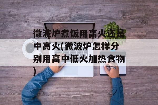 微波炉煮饭用高火还是中高火(微波炉怎样分别用高中低火加热食物)-第1张图片-