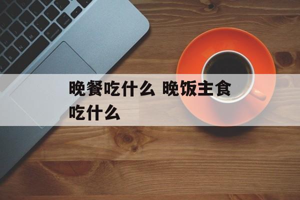 晚餐吃什么 晚饭主食吃什么-第1张图片-