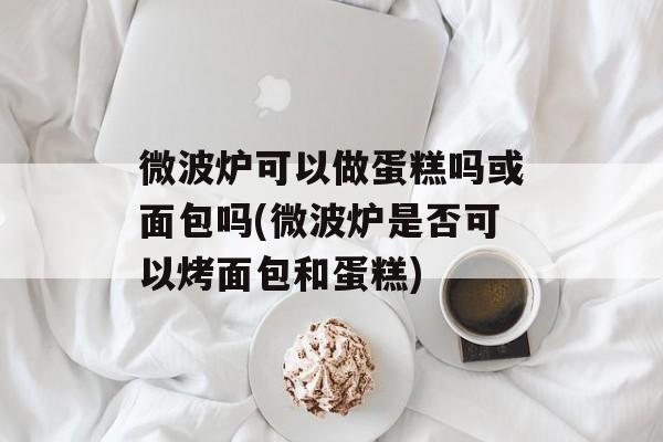 微波炉可以做蛋糕吗或面包吗(微波炉是否可以烤面包和蛋糕)-第1张图片-