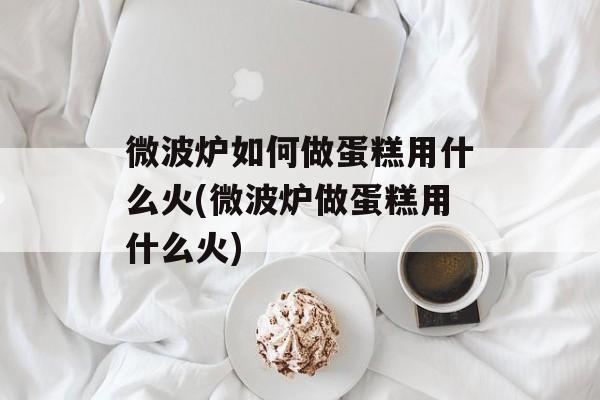 微波炉如何做蛋糕用什么火(微波炉做蛋糕用什么火)-第1张图片-