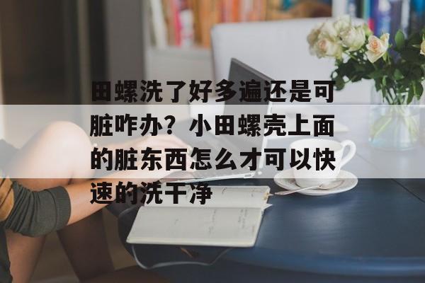 田螺洗了好多遍还是可脏咋办？小田螺壳上面的脏东西怎么才可以快速的洗干净-第1张图片-