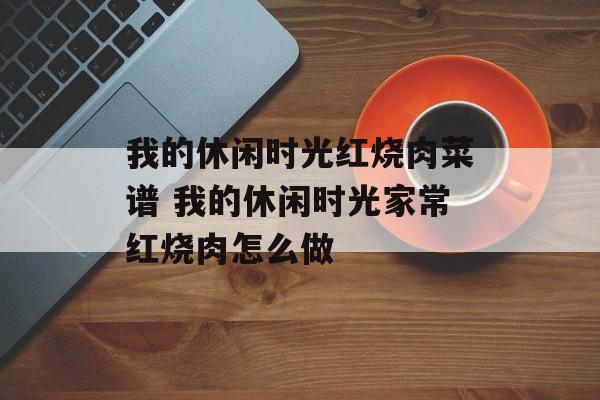 我的休闲时光红烧肉菜谱 我的休闲时光家常红烧肉怎么做-第1张图片-