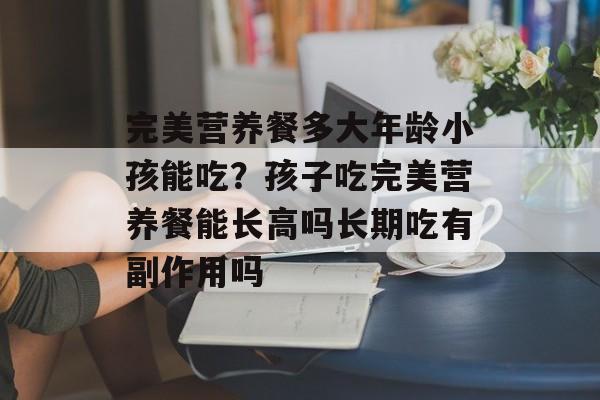 完美营养餐多大年龄小孩能吃？孩子吃完美营养餐能长高吗长期吃有副作用吗-第1张图片-