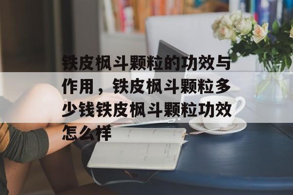 铁皮枫斗颗粒的功效与作用，铁皮枫斗颗粒多少钱铁皮枫斗颗粒功效怎么样-第1张图片-
