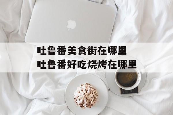 吐鲁番美食街在哪里 吐鲁番好吃烧烤在哪里-第1张图片-