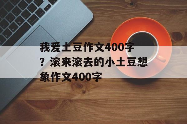 我爱土豆作文400字？滚来滚去的小土豆想象作文400字-第1张图片-