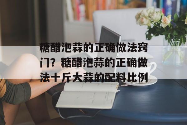 糖醋泡蒜的正确做法窍门？糖醋泡蒜的正确做法十斤大蒜的配料比例-第1张图片-