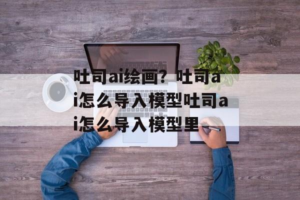 吐司ai绘画？吐司ai怎么导入模型吐司ai怎么导入模型里-第1张图片-