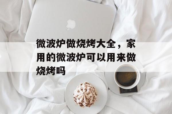 微波炉做烧烤大全，家用的微波炉可以用来做烧烤吗-第1张图片-