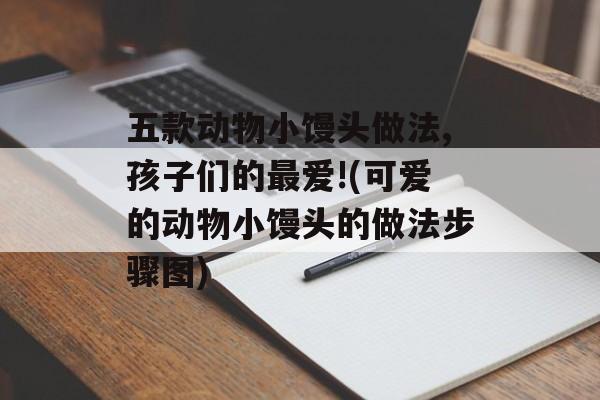 五款动物小馒头做法,孩子们的最爱!(可爱的动物小馒头的做法步骤图)-第1张图片-
