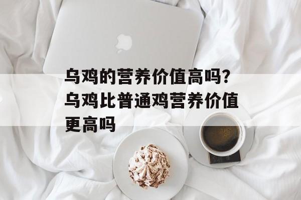 乌鸡的营养价值高吗？乌鸡比普通鸡营养价值更高吗-第1张图片-