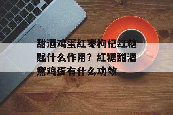甜酒鸡蛋红枣枸杞红糖起什么作用？红糖甜酒煮鸡蛋有什么功效-第1张图片-