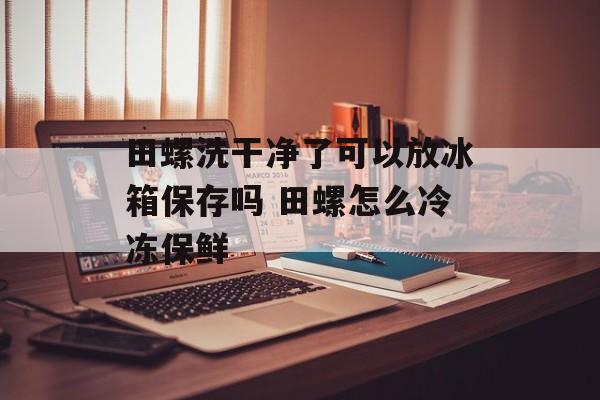 田螺洗干净了可以放冰箱保存吗 田螺怎么冷冻保鲜-第1张图片-